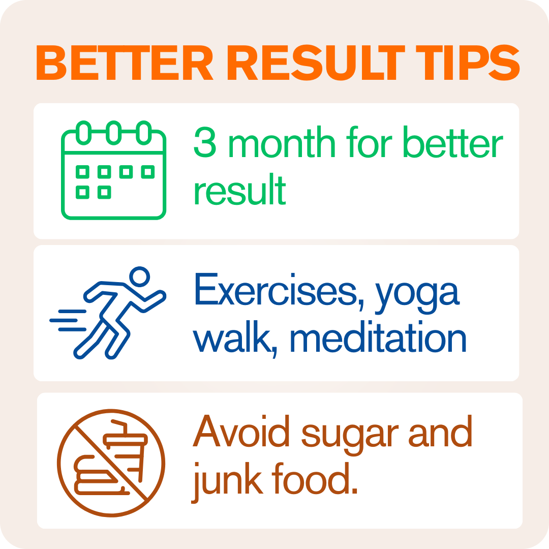 Be Consistent Follow the recommended dosage daily for at least 2–3 months to experience full Ayurvedic benefits.  Adopt a Healthy Lifestyle Engage in light exercises like yoga, meditation, or walking to enhance blood circulation and skin glow.  Mindful Ea